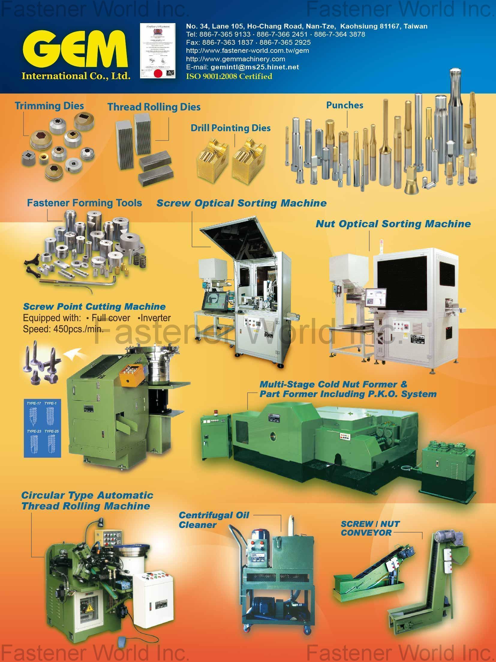 GEM INTERNATIONAL CO., LTD.  , Trimming Dies, Thread Rolling Dies, Drill Pointing Dies, Punches, Fastener Forming Tools, Screw Optical Sorting Machine, Nut Optical Sorting Machine, Screw Point Cutting Machine, Multi-Stage Cold Nut Former & Part Former Including P.K.O. System, Circular Type Automatic Thread Rolling Rolling Machine, Centrifugal Oil Cleaner, Screw / Nut Conveyor , Nut Formers