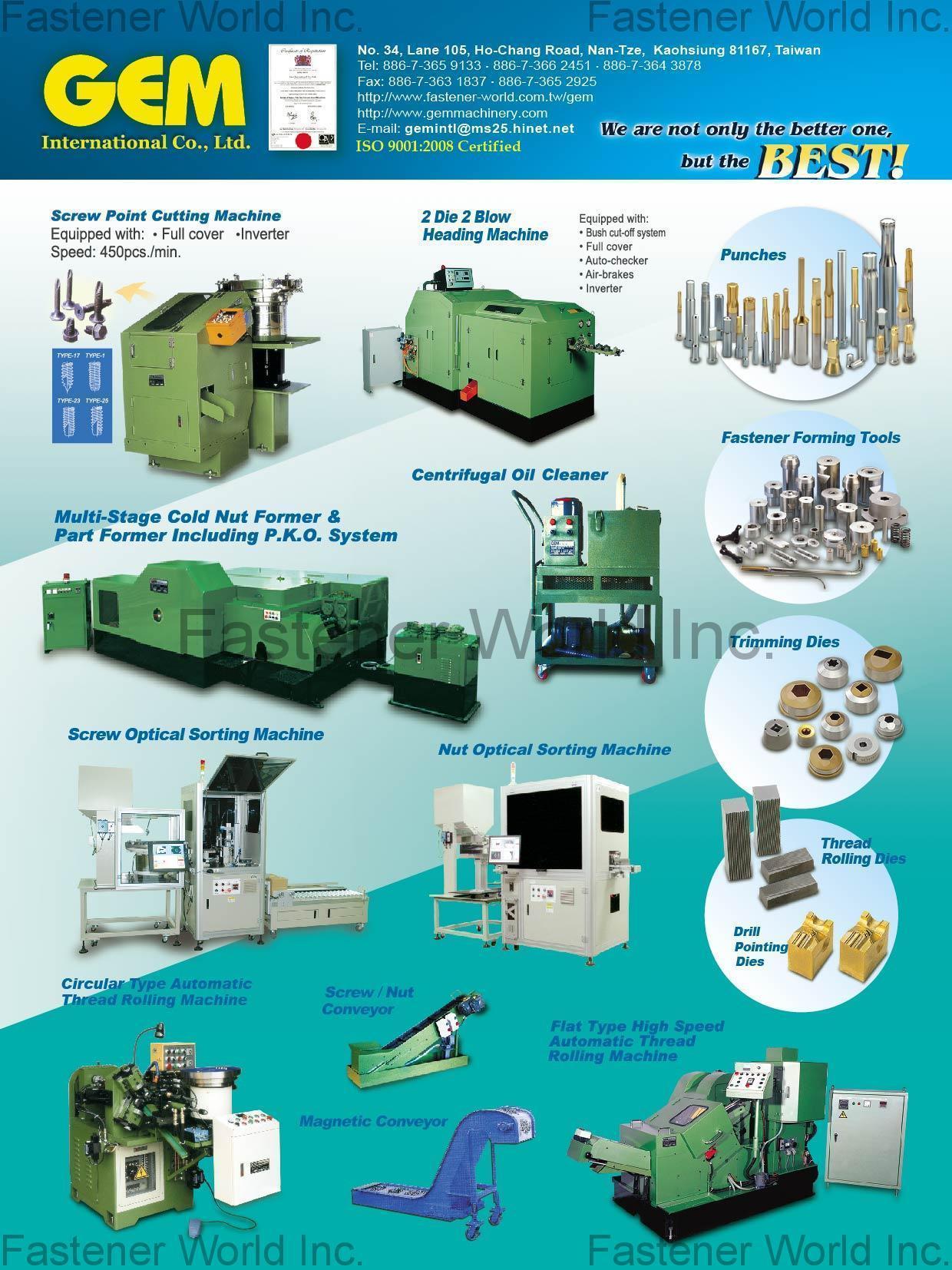 GEM INTERNATIONAL CO., LTD.  , Screw Point Cutting Machine, 2 Die 2 Blow Heading Machine, Multi-Stage Cold Nut Former & Part Former Including P.K.O. System, Centrifugal Oil Cleaner, Screw Optical Sorting Machine, Nut Optical Sorting Machine, Circular Type Automatic Thread Rolling Machine, Screw / Nut Conveyor, Magnetic Conveyor, Flat Type High Speed Automatic Thread Rolling Machine, Punches, Fastener Forming Tools, Trimming Dies, Thread Rolling Dies, Drill Pointing Dies , Optical Sorting Machine