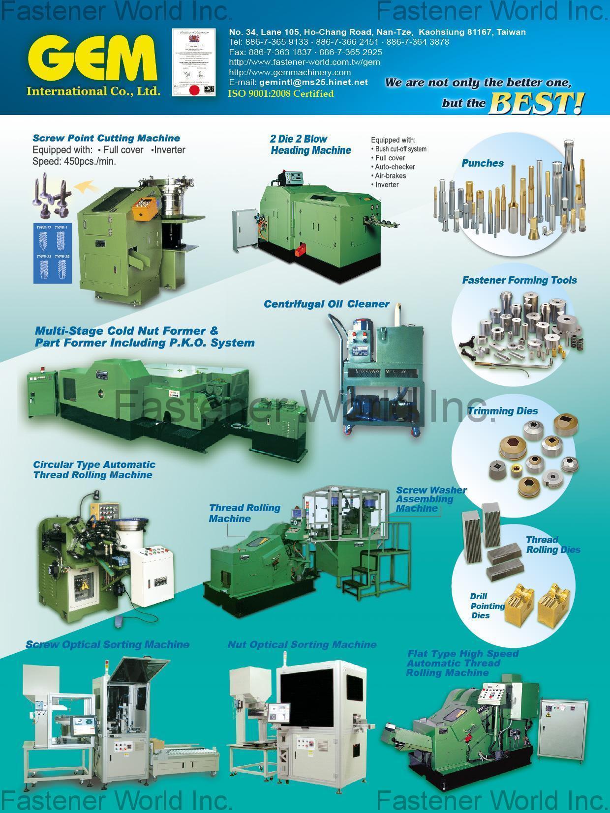 GEM INTERNATIONAL CO., LTD.  , Screw Point Cutting Machine, 2 Die 2 Blow Heading Machine, Multi-Stage Cold Nut Former & Part Former Including P.K.O. System, Centrifugal Oil Cleaner, Screw Optical Sorting Machine, Nut Optical Sorting Machine, Circular Type Automatic Thread Rolling Machine, Screw / Nut Conveyor, Magnetic Conveyor, Flat Type High Speed Automatic Thread Rolling Machine, Punches, Fastener Forming Tools, Trimming Dies, Thread Rolling Dies, Drill Pointing Dies , Optical Sorting Machine