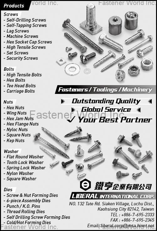 LIBERAL INTERNATIONAL CORP. , Self-Drilling Screws, Self-Tapping Screw, Lag Screw, Machine Screw, Hex Socket Cap Screws, High Tensile Screws, Set Screws, Security Screws, High Tensile Bolts, Hex Bolts, Tee Head Bolts, Carriage Bolts, Hex Nuts, Wing Nuts, Hex Jam Nuts, Hex Flange Nuts, Nylon Nuts, Square Nuts, Kep Nuts, Flat Round Washer, Tooth Lock Washer, Spring Lock Washer, Nylon Washer, Square Washer, Screw & Nut Forming Dies, 6-piece Assembly Dies, Punch / K.O. Pins, Thread Rolling Dies, Self Drilling Screw Forming Dies, Cold/Hot Forming Dies , Self-drilling Screws